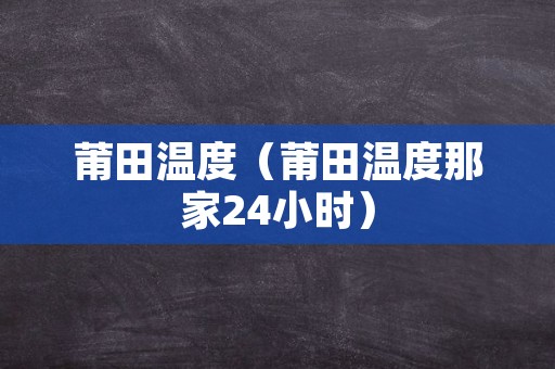 莆田温度（莆田温度那家24小时）