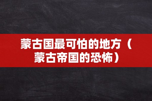 蒙古国最可怕的地方（蒙古帝国的恐怖）