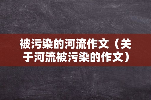 被污染的河流作文（关于河流被污染的作文）