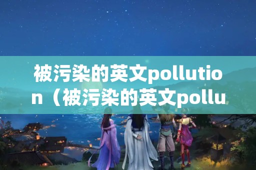 被污染的英文pollution（被污染的英文polluted）