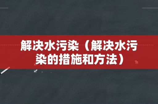 解决水污染（解决水污染的措施和方法）