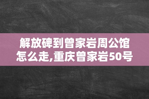 解放碑到曾家岩周公馆怎么走,重庆曾家岩50号周公馆