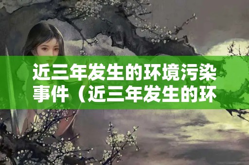 近三年发生的环境污染事件（近三年发生的环境污染事件）