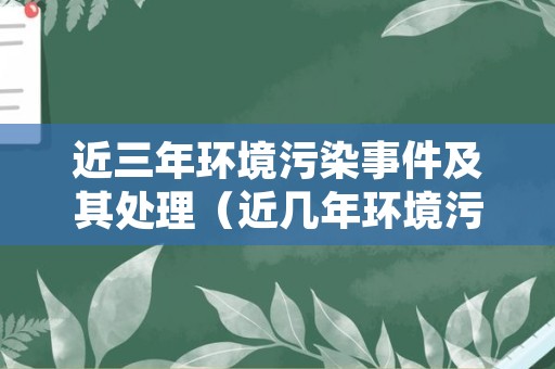 近三年环境污染事件及其处理（近几年环境污染事件）