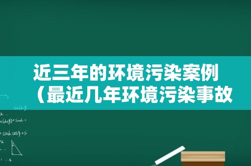 近三年的环境污染案例（最近几年环境污染事故案例）