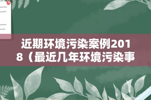 近期环境污染案例2018（最近几年环境污染事故案例）