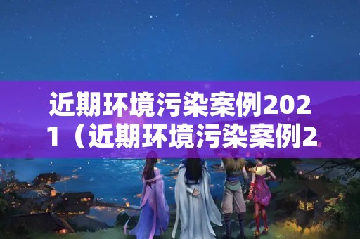 近期环境污染案例2021（近期环境污染案例2021版）