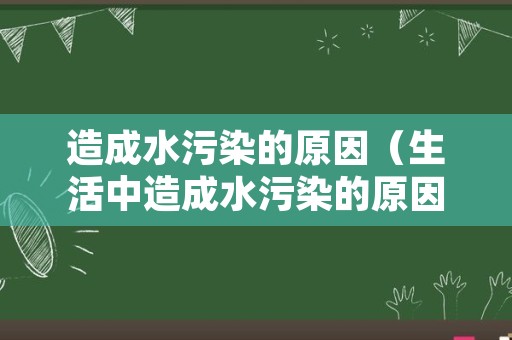 造成水污染的原因（生活中造成水污染的原因）