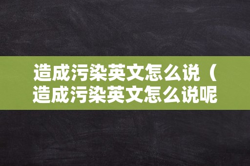 造成污染英文怎么说（造成污染英文怎么说呢）