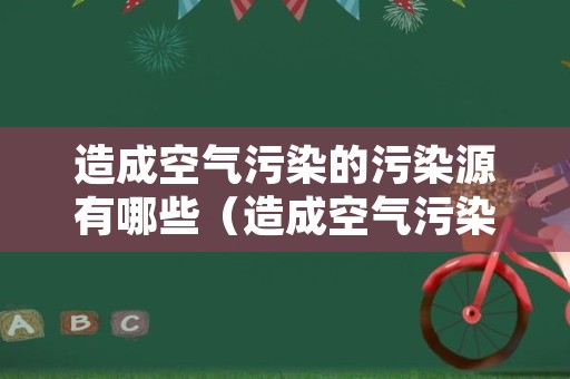 造成空气污染的污染源有哪些（造成空气污染的主要原因包括）