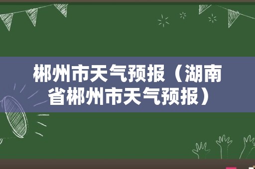 郴州市天气预报（湖南省郴州市天气预报）