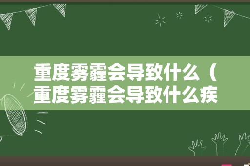 重度雾霾会导致什么（重度雾霾会导致什么疾病）