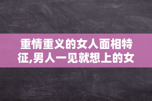 重情重义的女人面相特征,男人一见就想上的女人面相