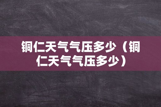 铜仁天气气压多少（铜仁天气气压多少）