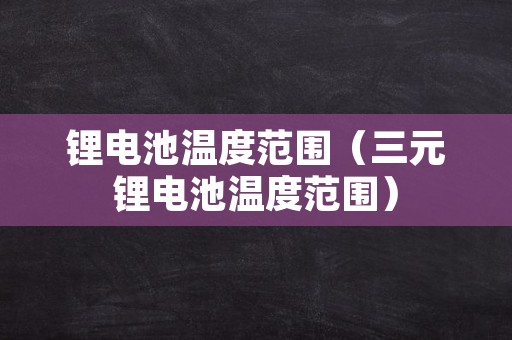 锂电池温度范围（三元锂电池温度范围）