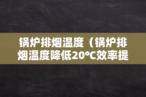 锅炉排烟温度（锅炉排烟温度降低20℃效率提高多少）