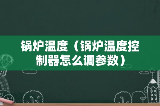 锅炉温度（锅炉温度控制器怎么调参数）