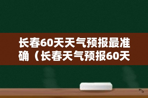 长春60天天气预报最准确（长春天气预报60天查询结果）