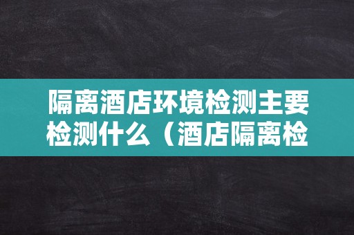 隔离酒店环境检测主要检测什么（酒店隔离检测几次）