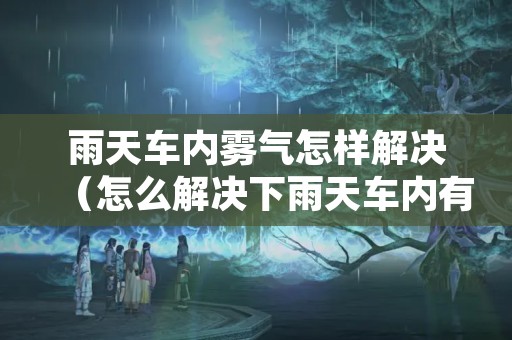 雨天车内雾气怎样解决（怎么解决下雨天车内有雾气）