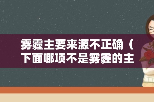 雾霾主要来源不正确（下面哪项不是雾霾的主要来源）