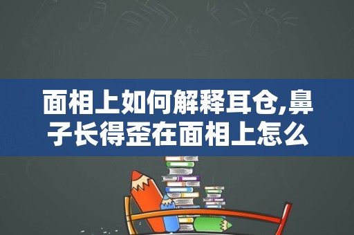 面相上如何解释耳仓,鼻子长得歪在面相上怎么解释