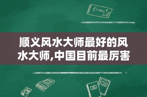 顺义风水大师最好的风水大师,中国目前最厉害的风水大师