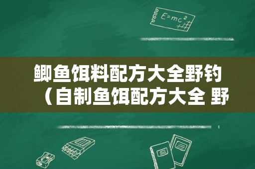 鲫鱼饵料配方大全野钓（自制鱼饵配方大全 野钓）