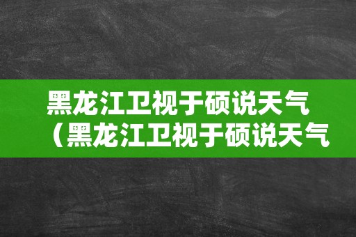 黑龙江卫视于硕说天气（黑龙江卫视于硕说天气幼儿园）