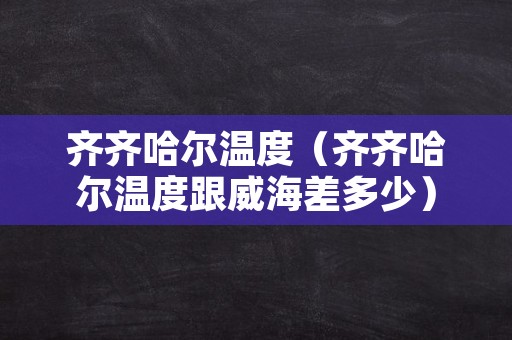 齐齐哈尔温度（齐齐哈尔温度跟威海差多少）