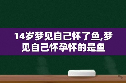 14岁梦见自己怀了鱼,梦见自己怀孕怀的是鱼