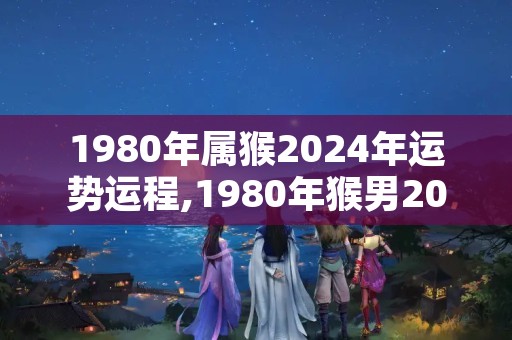 1980年属猴2024年运势运程,1980年猴男2024年每月运势