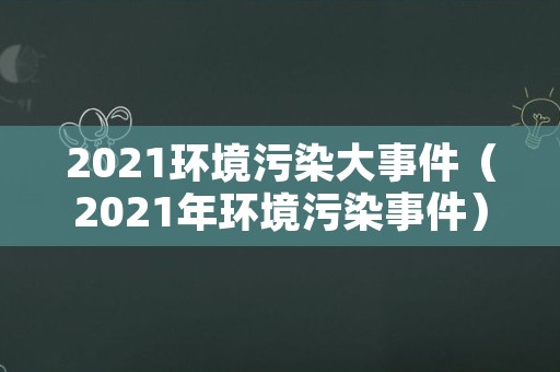 2021环境污染大事件（2021年环境污染事件）