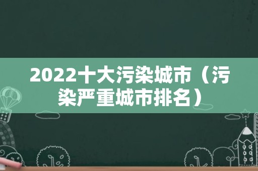 2022十大污染城市（污染严重城市排名）