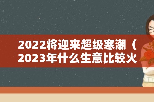 2022将迎来超级寒潮（2023年什么生意比较火爆）