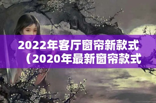 2022年客厅窗帘新款式（2020年最新窗帘款式）