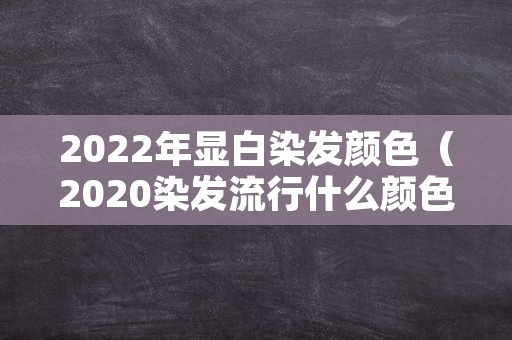 2022年显白染发颜色（2020染发流行什么颜色显白图片）