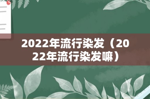 2022年流行染发（2022年流行染发嘛）