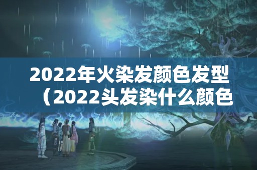 2022年火染发颜色发型（2022头发染什么颜色）