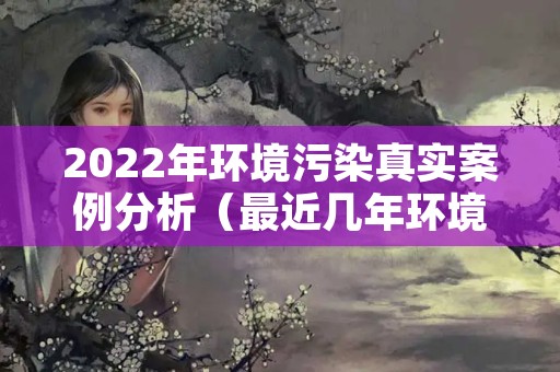 2022年环境污染真实案例分析（最近几年环境污染事故案例）