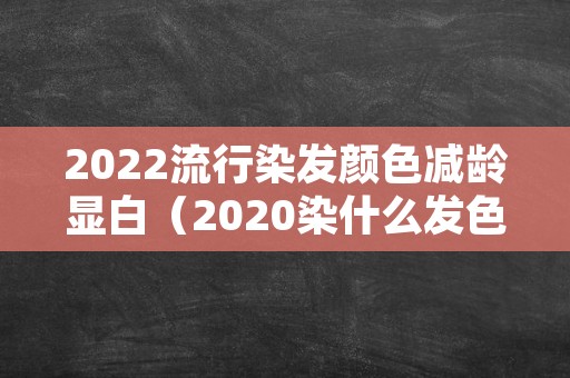 2022流行染发颜色减龄显白（2020染什么发色显白显年轻）