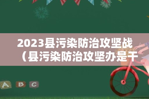 2023县污染防治攻坚战（县污染防治攻坚办是干嘛）