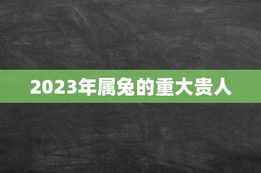 2023年属兔的重大贵人