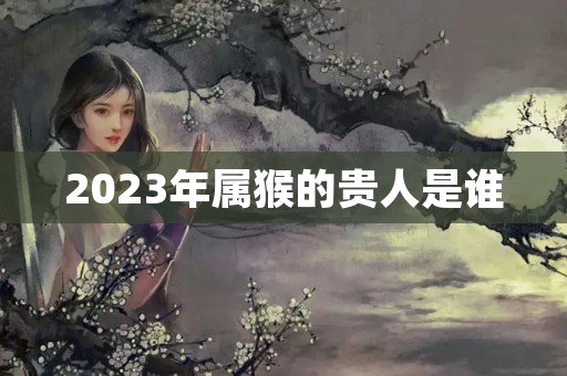 2023年属猴的贵人是谁