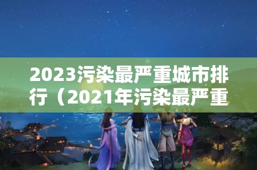 2023污染最严重城市排行（2021年污染最严重的城市）