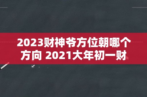 2023财神爷方位朝哪个方向 2021大年初一财神爷方位