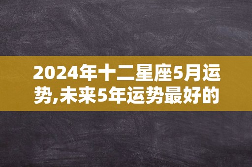 2024年十二星座5月运势,未来5年运势最好的星座