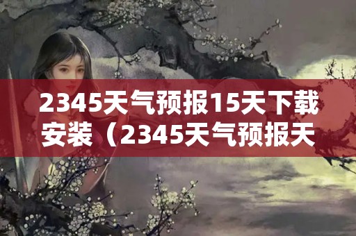 2345天气预报15天下载安装（2345天气预报天气预报）