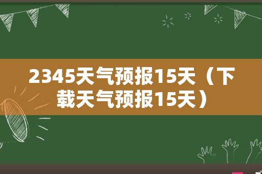 2345天气预报15天（下载天气预报15天）