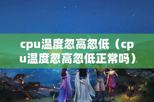 cpu温度忽高忽低（cpu温度忽高忽低正常吗）